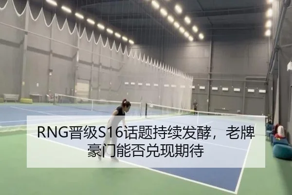 RNG晋级S16话题持续发酵，老牌豪门能否兑现期待